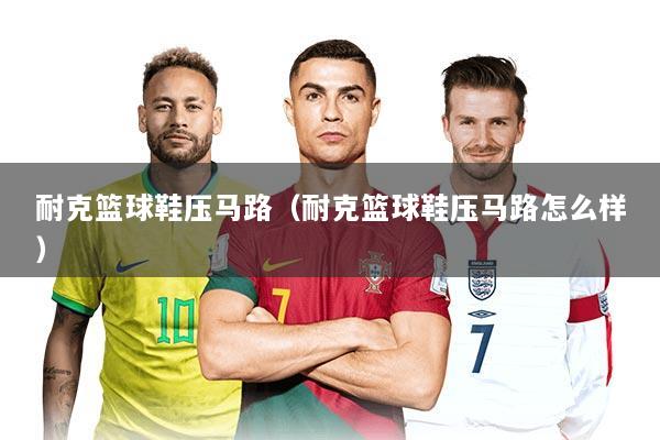耐克篮球鞋压马路（耐克篮球鞋压马路怎么样）