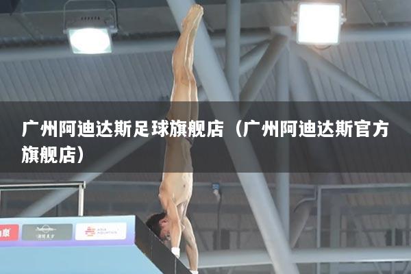 广州阿迪达斯足球旗舰店(广州阿迪达斯官方旗舰店)